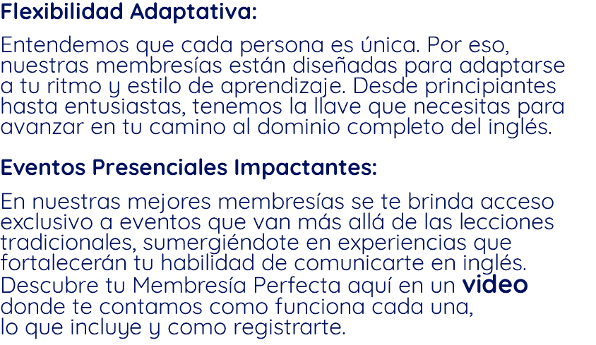 Flexibilidad Adaptativa: Entendemos que cada persona es única. Por eso, nuestras membresías están diseñadas para adaptarse a tu ritmo y estilo de aprendizaje. Desde principiantes hasta entusiastas, tenemos la llave que necesitas para avanzar en tu camino al dominio completo del inglés. Eventos Presenciales Impactantes: En nuestras mejores membresías se te brinda acceso exclusivo a eventos que van más allá de las lecciones tradicionales, sumergiéndote en experiencias que fortalecerán tu habilidad de comunicarte en inglés. Descubre tu Membresía Perfecta aquí en un video donde te contamos como funciona cada una, lo que incluye y como registrarte.