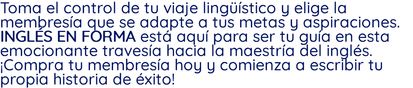 Toma el control de tu viaje lingüístico y elige la membresía que se adapte a tus metas y aspiraciones. INGLÉS EN FORMA está aquí para ser tu guía en esta emocionante travesía hacia la maestría del inglés. ¡Compra tu membresía hoy y comienza a escribir tu propia historia de éxito!