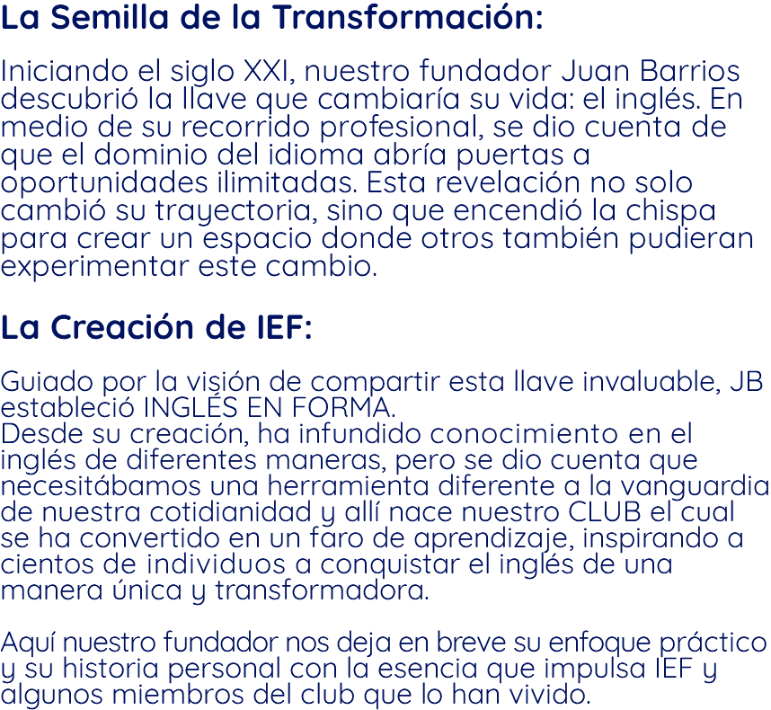 La Semilla de la Transformación: Iniciando el siglo XXI, nuestro fundador Juan Barrios descubrió la llave que cambiaría su vida: el inglés. En medio de su recorrido profesional, se dio cuenta de que el dominio del idioma abría puertas a oportunidades ilimitadas. Esta revelación no solo cambió su trayectoria, sino que encendió la chispa para crear un espacio donde otros también pudieran experimentar este cambio. La Creación de IEF: Guiado por la visión de compartir esta llave invaluable, JB estableció INGLÉS EN FORMA. Desde su creación, ha infundido conocimiento en el inglés de diferentes maneras, pero se dio cuenta que necesitábamos una herramienta diferente a la vanguardia de nuestra cotidianidad y allí nace nuestro CLUB el cual se ha convertido en un faro de aprendizaje, inspirando a cientos de individuos a conquistar el inglés de una manera única y transformadora. Aquí nuestro fundador nos deja en breve su enfoque práctico y su historia personal con la esencia que impulsa IEF y algunos miembros del club que lo han vivido.