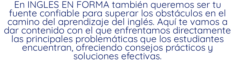 En INGLES EN FORMA también queremos ser tu fuente confiable para superar los obstáculos en el camino del aprendizaje del inglés. Aquí te vamos a dar contenido con el que enfrentamos directamente las principales problemáticas que los estudiantes encuentran, ofreciendo consejos prácticos y soluciones efectivas.