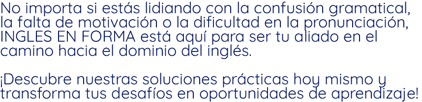 No importa si estás lidiando con la confusión gramatical, la falta de motivación o la dificultad en la pronunciación, INGLES EN FORMA está aquí para ser tu aliado en el camino hacia el dominio del inglés. ¡Descubre nuestras soluciones prácticas hoy mismo y transforma tus desafíos en oportunidades de aprendizaje!