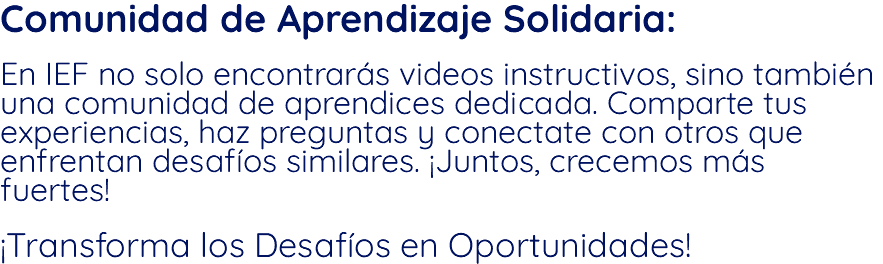 Comunidad de Aprendizaje Solidaria: En IEF no solo encontrarás videos instructivos, sino también una comunidad de aprendices dedicada. Comparte tus experiencias, haz preguntas y conectate con otros que enfrentan desafíos similares. ¡Juntos, crecemos más fuertes! ¡Transforma los Desafíos en Oportunidades!